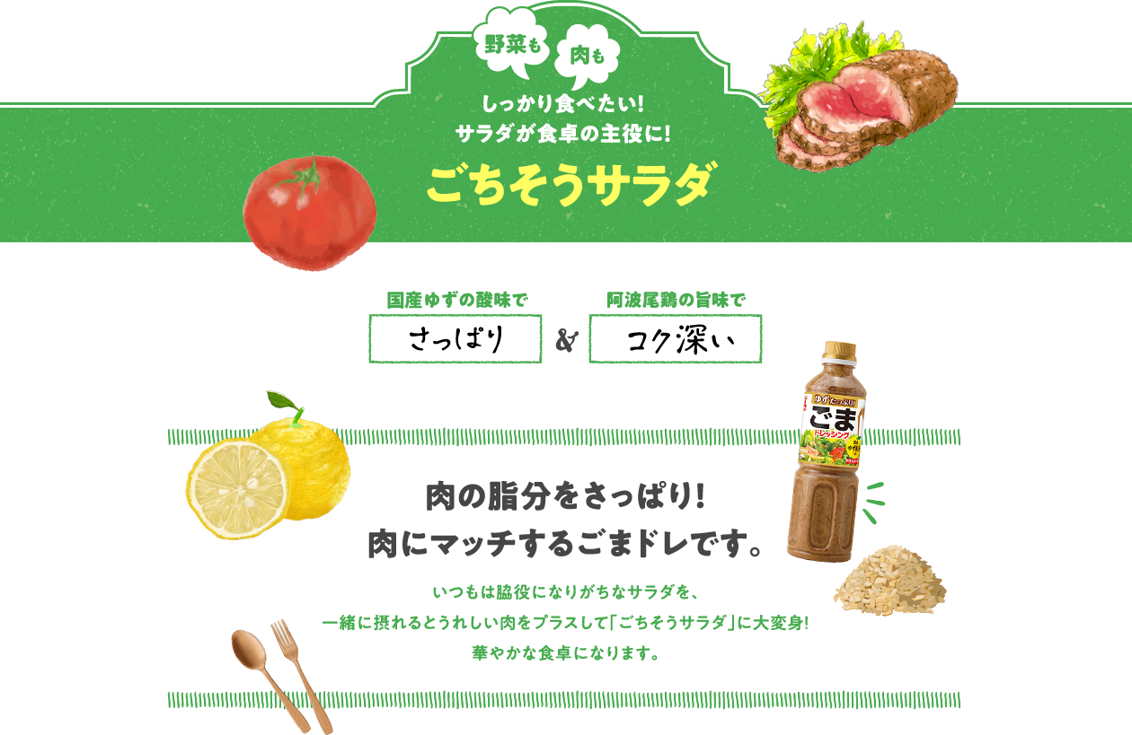 野菜も肉もしっかり食べたい！サラダが食卓の主役に！ごちそうサラダ　徳島県産ゆずの酸味でさっぱり 阿波尾鶏の旨味でコク深い　肉の脂分をさっぱり！肉にマッチするごまドレです。　いつもは脇役になりがちなサラダを、一緒に摂れるとうれしい肉をプラスして「ごちそうサラダ」に大変身！華やかな食卓になります。