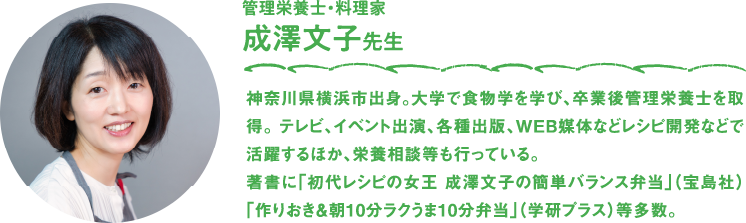 管理栄養士・料理家　成澤文子先生　神奈川県横浜市出身。大学で食物学を学び、卒業後管理栄養士を取得。 テレビ、イベント出演、各種出版、WEB媒体などレシピ開発などで活躍するほか、栄養相談等も行っている。著書に「初代レシピの女王 成澤文子の簡単バランス弁当」（宝島社）「作りおき＆朝10分ラクうま10分弁当」（学研プラス）等多数。