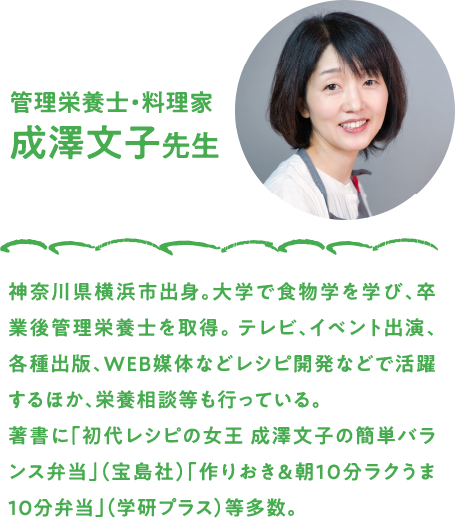 管理栄養士・料理家　成澤文子先生　神奈川県横浜市出身。大学で食物学を学び、卒業後管理栄養士を取得。 テレビ、イベント出演、各種出版、WEB媒体などレシピ開発などで活躍するほか、栄養相談等も行っている。著書に「初代レシピの女王 成澤文子の簡単バランス弁当」（宝島社）「作りおき＆朝10分ラクうま10分弁当」（学研プラス）等多数。