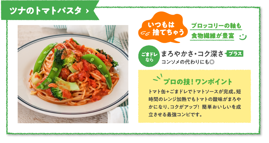 ツナのトマトパスタ　いつもは捨てちゃうブロッコリーの軸も食物繊維が豊富　ごまドレならまろやかさ・コク深さプラスコンソメの代わりにも◎　プロの技！ ワンポイント　トマト缶+ごまドレでトマトソースが完成。短時間のレンジ加熱でもトマトの酸味がまろやかになり、コクがアップ！  簡単おいしいを成立させる最強コンビです。