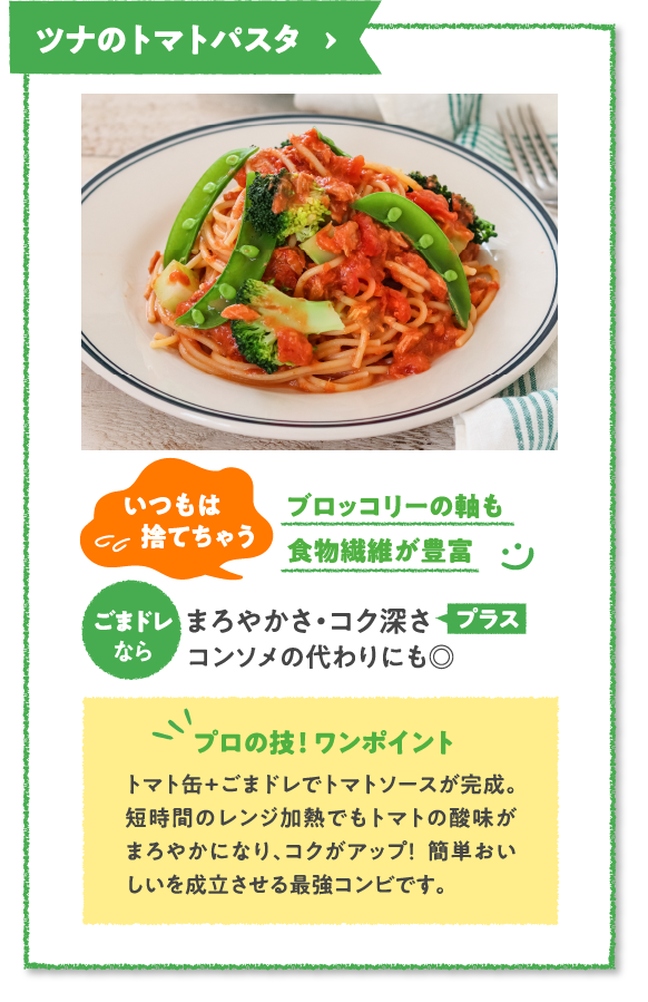 ツナのトマトパスタ　いつもは捨てちゃうブロッコリーの軸も食物繊維が豊富　ごまドレならまろやかさ・コク深さプラスコンソメの代わりにも◎　プロの技！ ワンポイント　トマト缶+ごまドレでトマトソースが完成。短時間のレンジ加熱でもトマトの酸味がまろやかになり、コクがアップ！  簡単おいしいを成立させる最強コンビです。