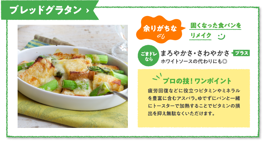 ブレッドグラタン　余りがちな固くなった食パンをリメイク　ごまドレならまろやかさ・さわやかさプラスホワイトソースの代わりにも◎　プロの技！ ワンポイント　疲労回復などに役立つビタミンやミネラルを豊富に含むアスパラ。ゆでずにパンと一緒にトースターで加熱することでビタミンの損出を抑え無駄なくいただけます。