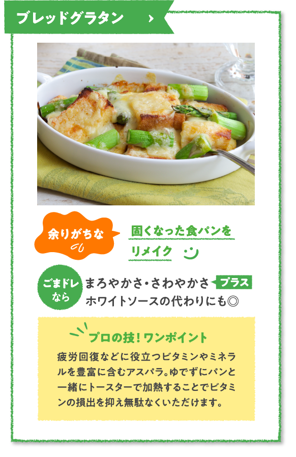 ブレッドグラタン　余りがちな固くなった食パンをリメイク　ごまドレならまろやかさ・さわやかさプラスホワイトソースの代わりにも◎　プロの技！ ワンポイント　疲労回復などに役立つビタミンやミネラルを豊富に含むアスパラ。ゆでずにパンと一緒にトースターで加熱することでビタミンの損出を抑え無駄なくいただけます。