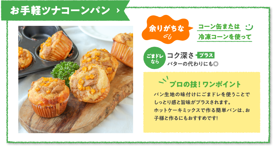 お手軽ツナコーンパン　余りがちなコーン缶または冷凍コーンを使ってごまドレならコク深さプラスバターの代わりにも◎　プロの技！ ワンポイント　パン生地の味付けにごまドレを使うことでしっとり感と旨味がプラスされます。ホットケーキミックスで作る簡単パンは、お子様と作るにもおすすめです！