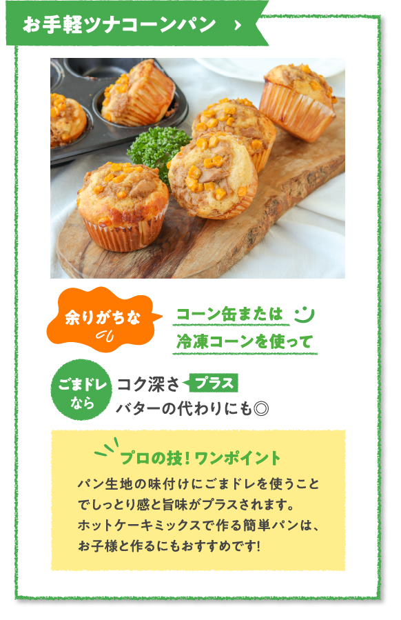 お手軽ツナコーンパン　余りがちなコーン缶または冷凍コーンを使ってごまドレならコク深さプラスバターの代わりにも◎　プロの技！ ワンポイント　パン生地の味付けにごまドレを使うことでしっとり感と旨味がプラスされます。ホットケーキミックスで作る簡単パンは、お子様と作るにもおすすめです！