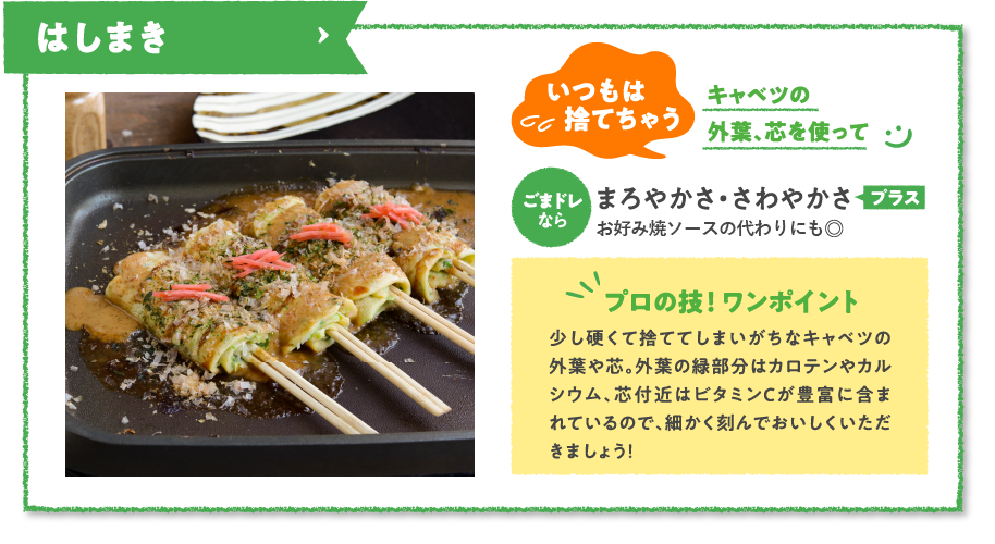 はしまき　いつもは捨てちゃうキャベツの外葉、芯を使ってごまドレならまろやかさ・さわやかさプラスホワイトソースの代わりにも◎　プロの技！ ワンポイント　少し硬くて捨ててしまいがちなキャベツの外葉や芯。外葉の緑部分はカロテンやカルシウム、芯付近はビタミンCが豊富に含まれているので、細かく刻んでおいしくいただきましょう！