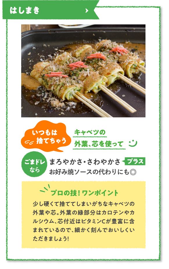 はしまき　いつもは捨てちゃうキャベツの外葉、芯を使ってごまドレならまろやかさ・さわやかさプラスホワイトソースの代わりにも◎　プロの技！ ワンポイント　少し硬くて捨ててしまいがちなキャベツの外葉や芯。外葉の緑部分はカロテンやカルシウム、芯付近はビタミンCが豊富に含まれているので、細かく刻んでおいしくいただきましょう！