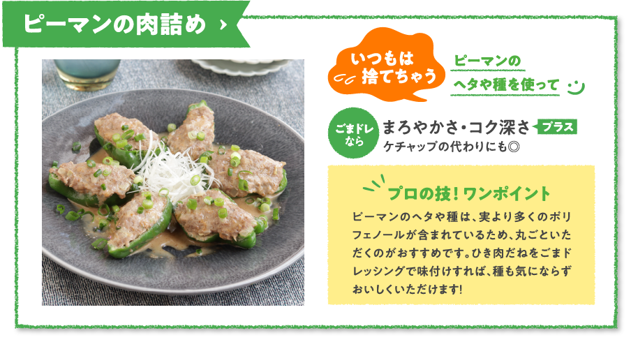 ピーマンの肉詰め　いつもは捨てちゃうピーマンのヘタや種を使ってごまドレなら
まろやかさ・コク深さプラスケチャップの代わりにも◎　プロの技！ ワンポイント　ピーマンのヘタや種は、実より多くのポリフェノールが含まれているため、丸ごといただくのがおすすめです。ひき肉だねをごまドレッシングで味付けすれば、種も気にならずおいしくいただけます！