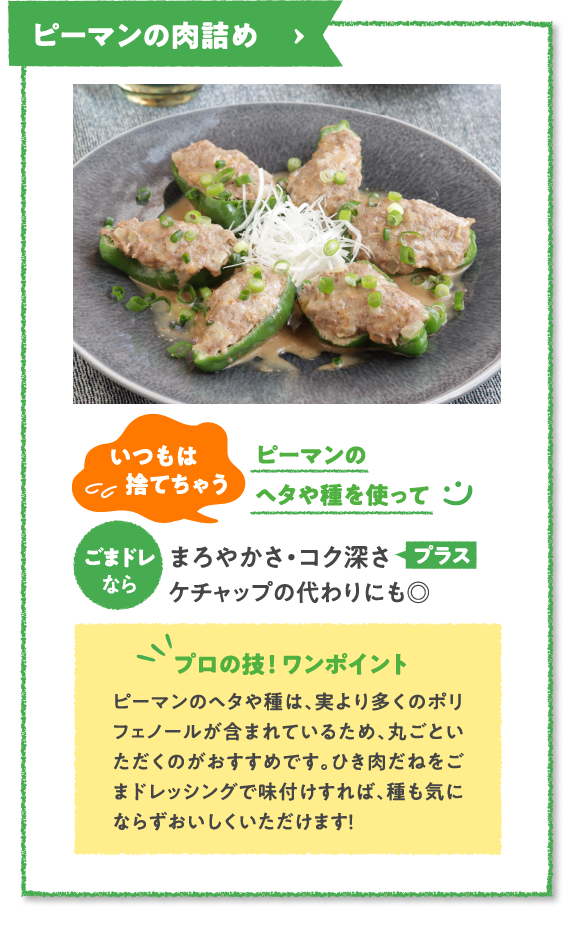 ピーマンの肉詰め　いつもは捨てちゃうピーマンのヘタや種を使ってごまドレなら
まろやかさ・コク深さプラスケチャップの代わりにも◎　プロの技！ ワンポイント　ピーマンのヘタや種は、実より多くのポリフェノールが含まれているため、丸ごといただくのがおすすめです。ひき肉だねをごまドレッシングで味付けすれば、種も気にならずおいしくいただけます！