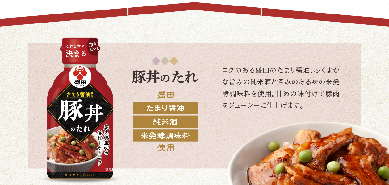 豚丼のたれ　盛田　たまり醤油　純米酒　米発酵調味料使用　コクのある盛田のたまり醤油、ふくよかな旨みの純米酒と深みのある味の米発酵調味料を使用。甘めの味付けで豚肉をジューシーに仕上げます。