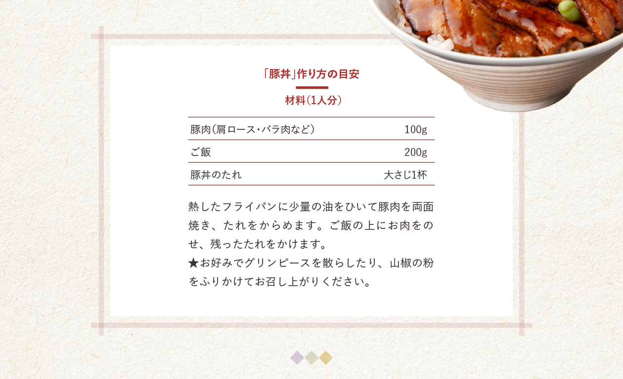 「豚丼」作り方の目安　材料（1人分）　豚肉（肩ロース・バラ肉など）100g　ご飯 200g　豚丼のたれ大さじ 1杯　熱したフライパンに少量の油をひいて豚肉を両面焼き、たれをからめます。ご飯の上にお肉をのせ、残ったたれをかけます。　★お好みでグリンピースを散らしたり、山椒の粉をふりかけてお召し上がりください。