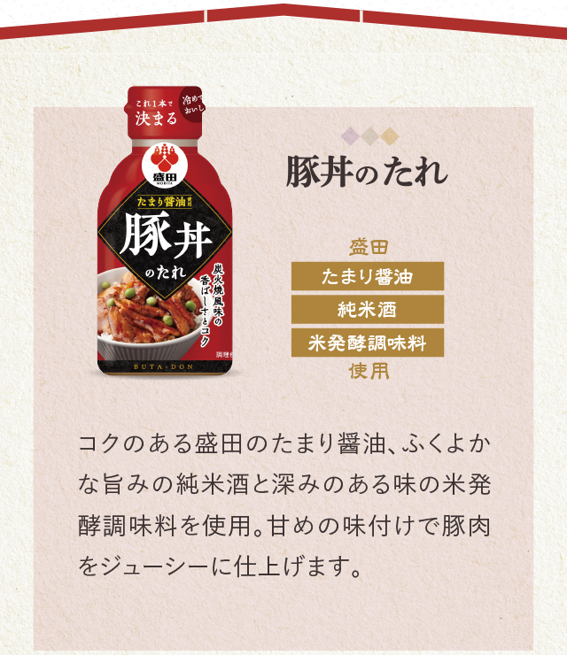 豚丼のたれ　盛田　たまり醤油　純米酒　米発酵調味料使用　コクのある盛田のたまり醤油、ふくよかな旨みの純米酒と深みのある味の米発酵調味料を使用。甘めの味付けで豚肉をジューシーに仕上げます。