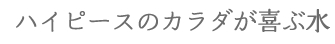 ハイピースのカラダが喜ぶ水